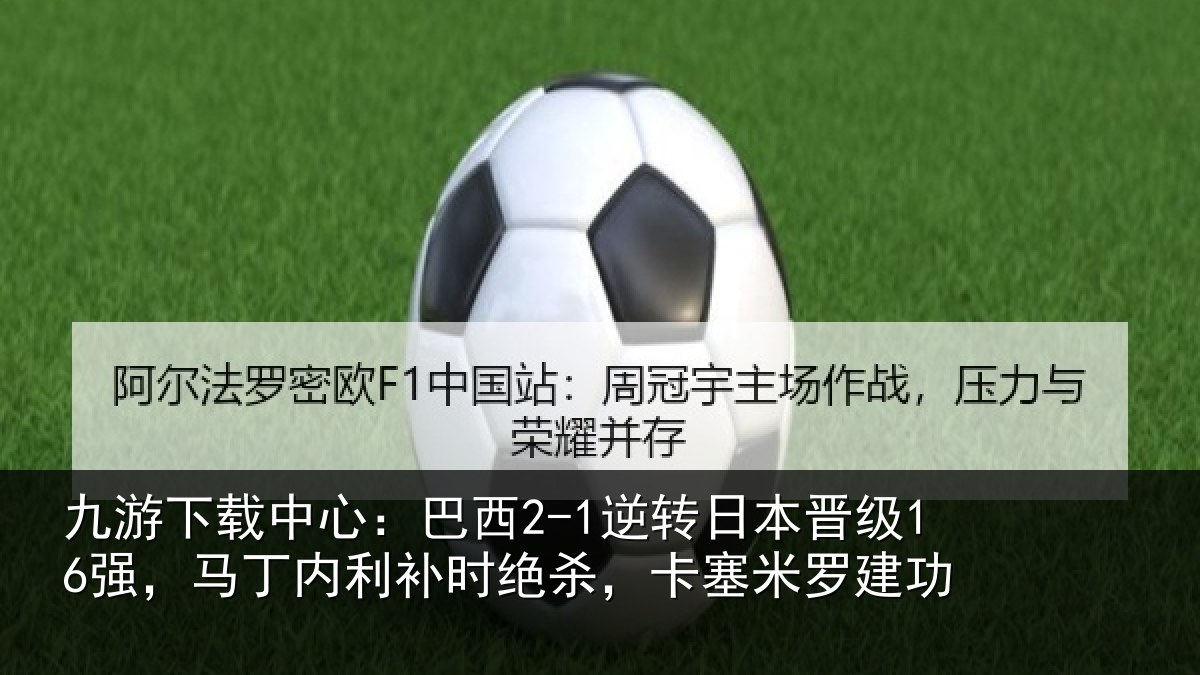 九游下载中心:巴西2-1逆转日本晋级16强,马丁内利补时绝杀,卡塞米罗建功