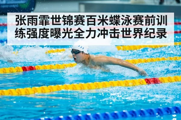张雨霏世锦赛百米蝶泳赛前训练强度曝光全力冲击世界纪录