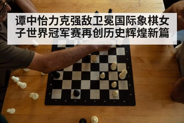 谭中怡力克强敌卫冕国际象棋女子世界冠军赛再创历史辉煌新篇